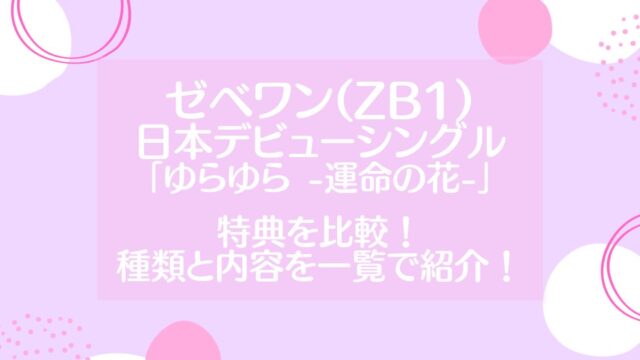 ゼベワン(ZB1)日本デビューシングル「ゆらゆら -運命の花-」特典を比較！種類と内容を一覧で紹介！