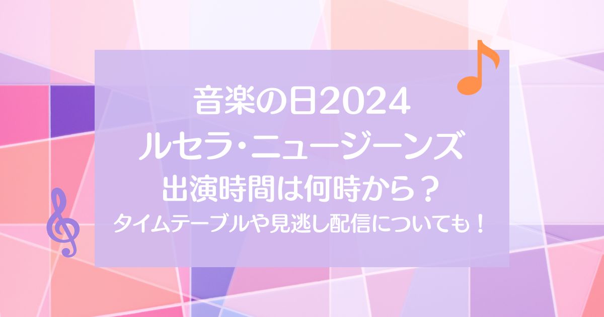 【音楽の日2024】ルセラやニュージーンズの出演時間は何時から？タイムテーブルや見逃し配信についても！